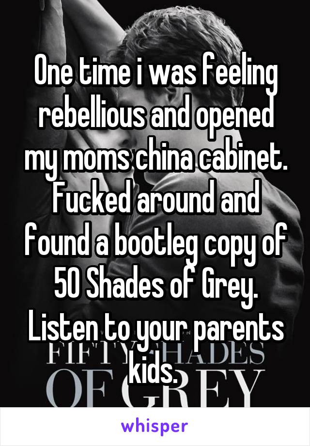 One time i was feeling rebellious and opened my moms china cabinet. Fucked around and found a bootleg copy of 50 Shades of Grey. Listen to your parents kids. 