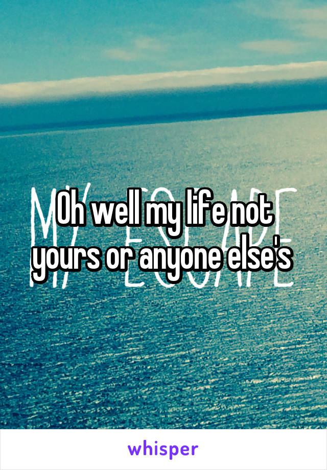 Oh well my life not yours or anyone else's 