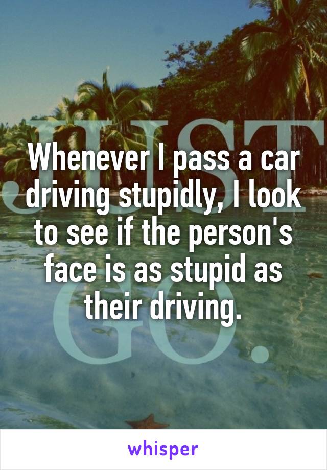 Whenever I pass a car driving stupidly, I look to see if the person's face is as stupid as their driving.