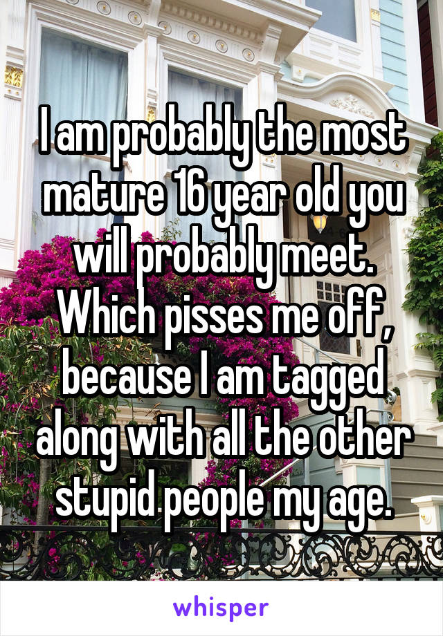 I am probably the most mature 16 year old you will probably meet. Which pisses me off, because I am tagged along with all the other stupid people my age.
