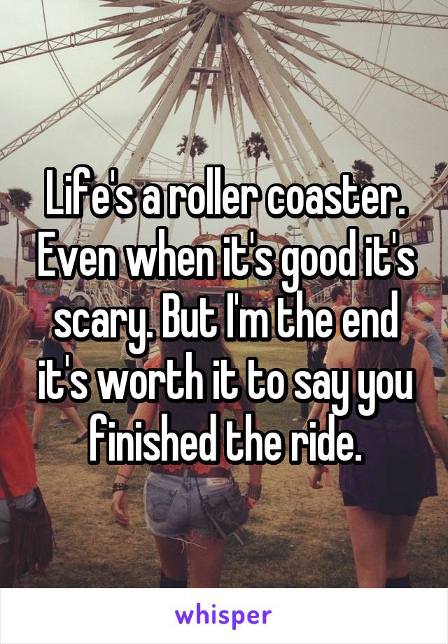 Life's a roller coaster. Even when it's good it's scary. But I'm the end it's worth it to say you finished the ride.