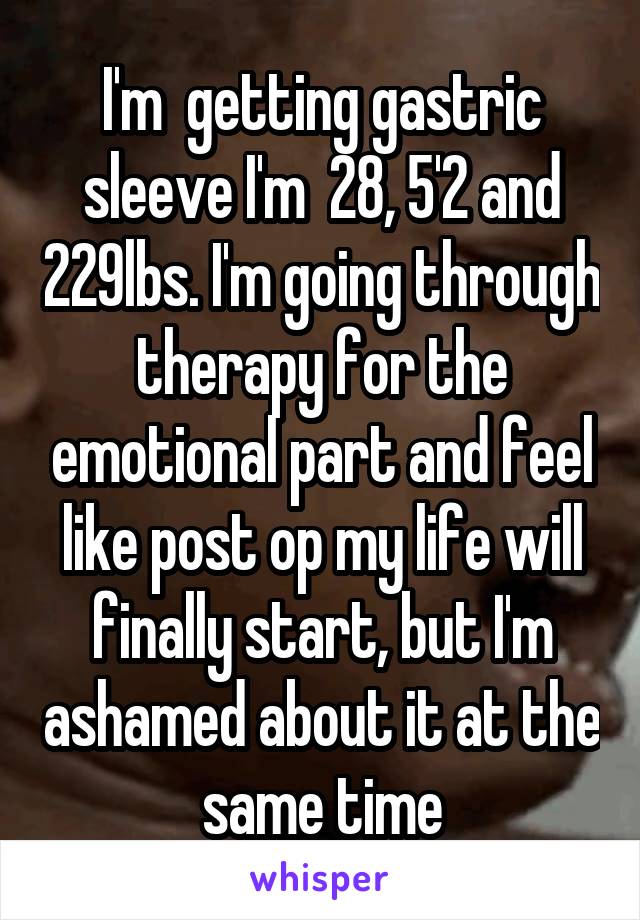 I'm  getting gastric sleeve I'm  28, 5'2 and 229lbs. I'm going through therapy for the emotional part and feel like post op my life will finally start, but I'm ashamed about it at the same time