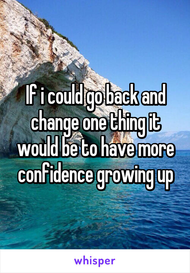 If i could go back and change one thing it would be to have more confidence growing up