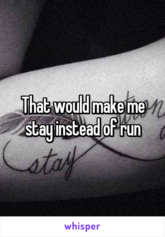 That would make me stay instead of run