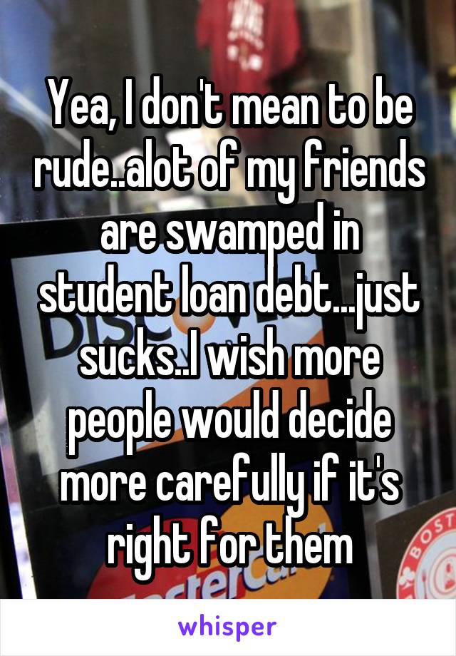 Yea, I don't mean to be rude..alot of my friends are swamped in student loan debt...just sucks..I wish more people would decide more carefully if it's right for them