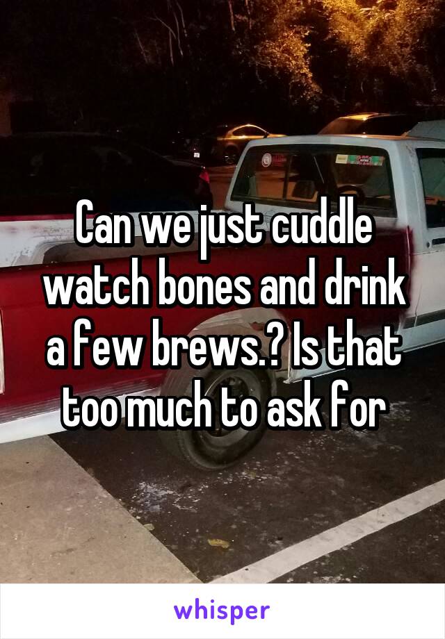 Can we just cuddle watch bones and drink a few brews.? Is that too much to ask for
