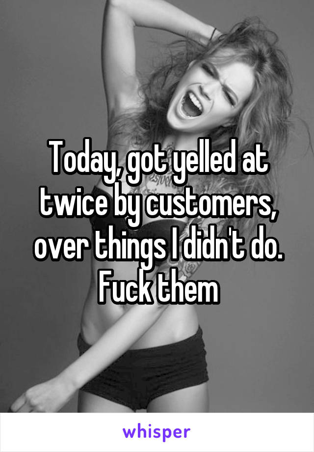 Today, got yelled at twice by customers, over things I didn't do. Fuck them