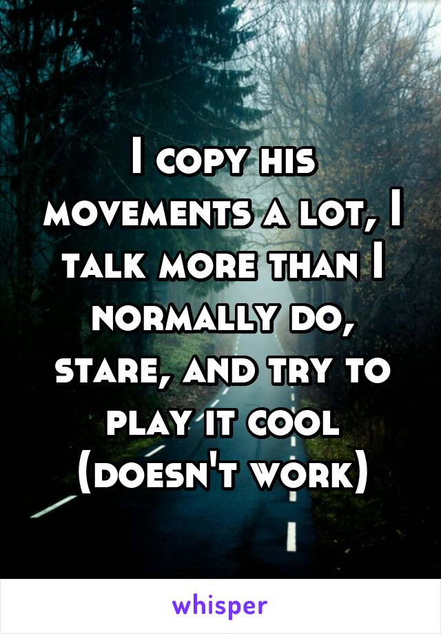 I copy his movements a lot, I talk more than I normally do, stare, and try to play it cool (doesn't work)