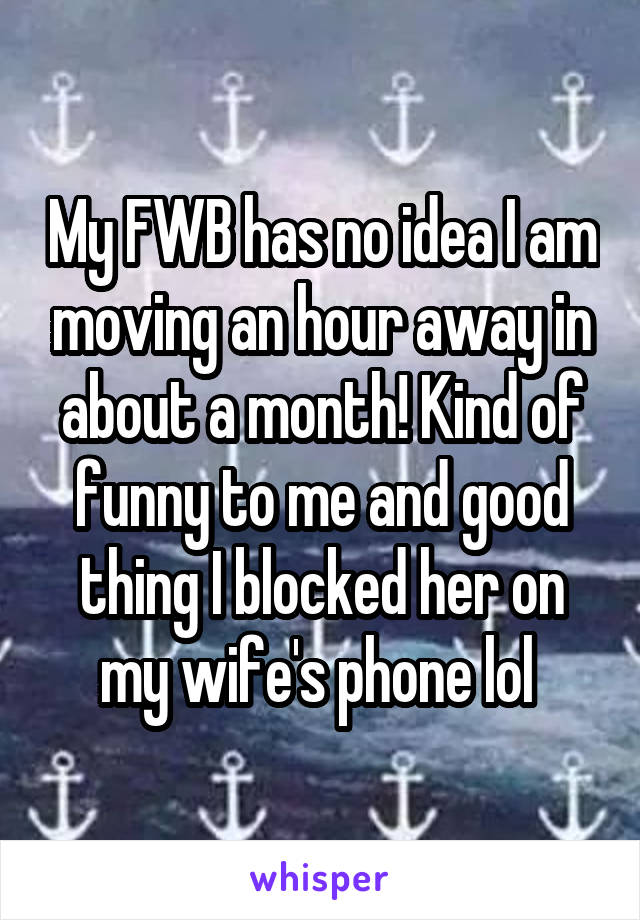 My FWB has no idea I am moving an hour away in about a month! Kind of funny to me and good thing I blocked her on my wife's phone lol 