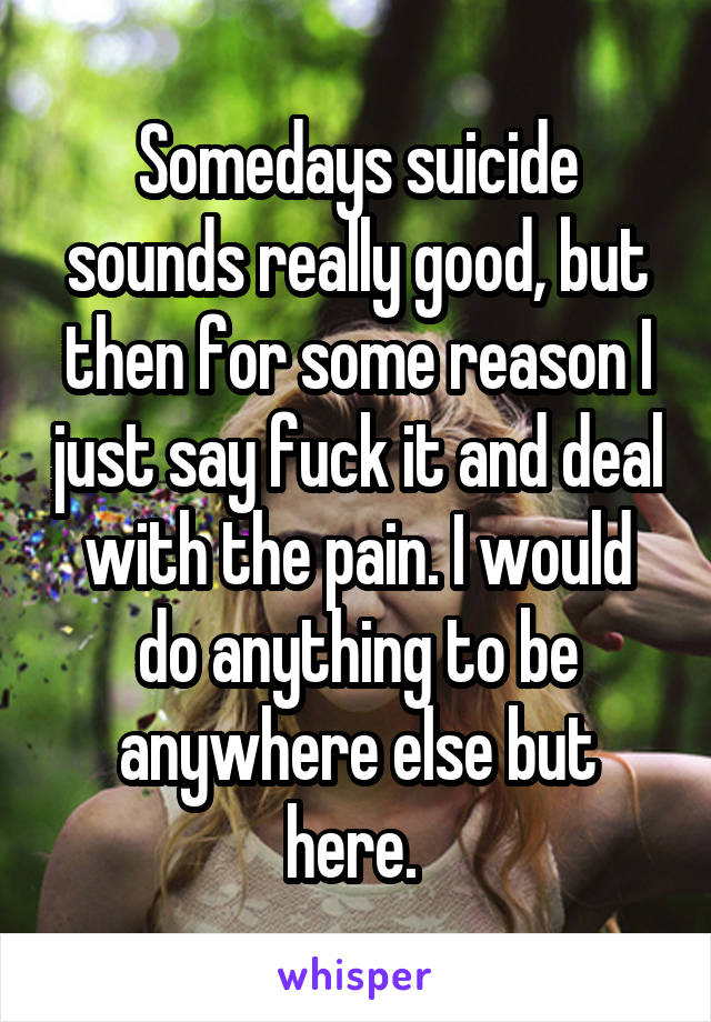 Somedays suicide sounds really good, but then for some reason I just say fuck it and deal with the pain. I would do anything to be anywhere else but here. 