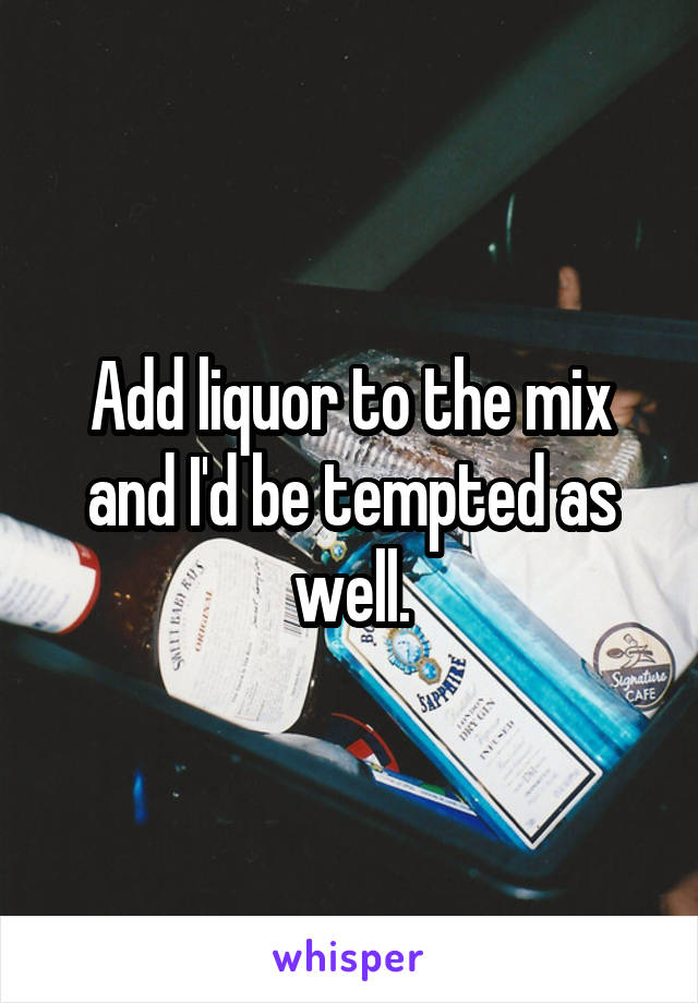 Add liquor to the mix and I'd be tempted as well.
