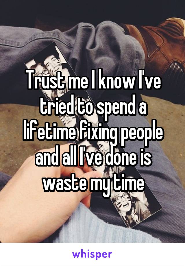 Trust me I know I've tried to spend a lifetime fixing people and all I've done is waste my time