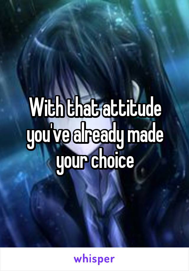With that attitude you've already made your choice
