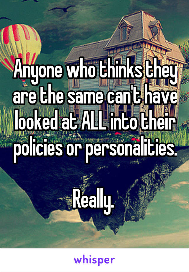 Anyone who thinks they are the same can't have looked at ALL into their policies or personalities. 
Really. 