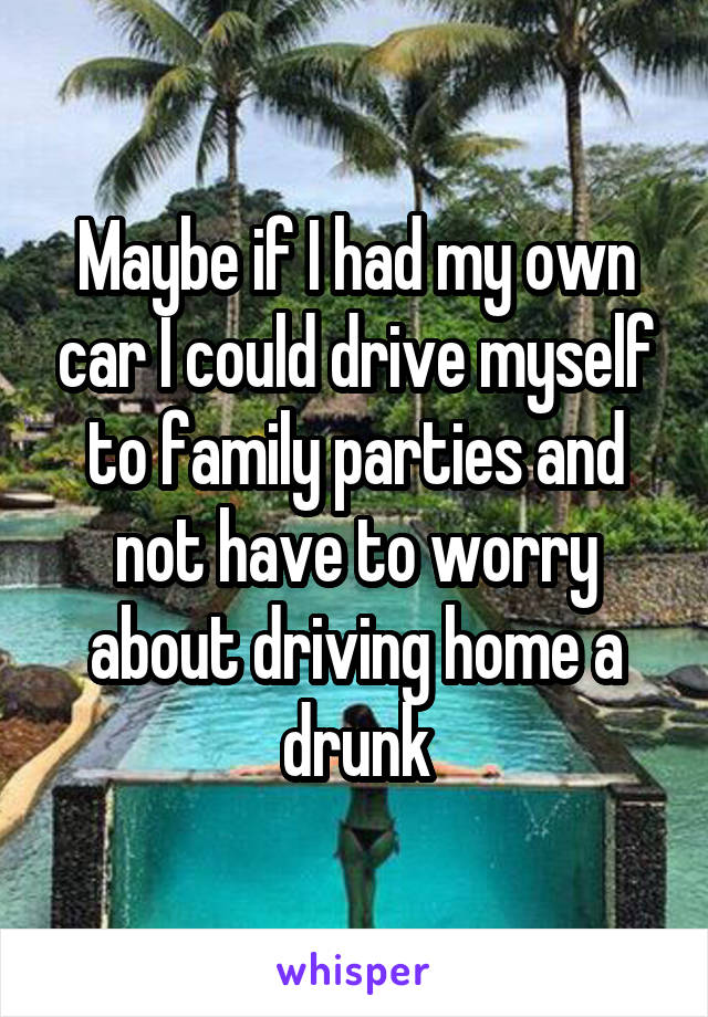 Maybe if I had my own car I could drive myself to family parties and not have to worry about driving home a drunk