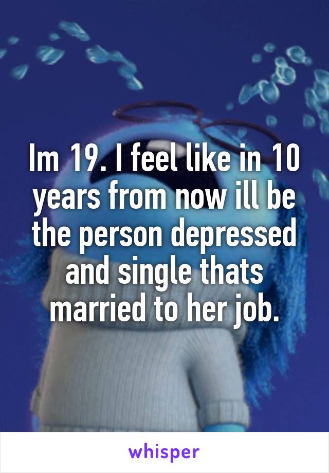Im 19. I feel like in 10 years from now ill be the person depressed and single thats married to her job.