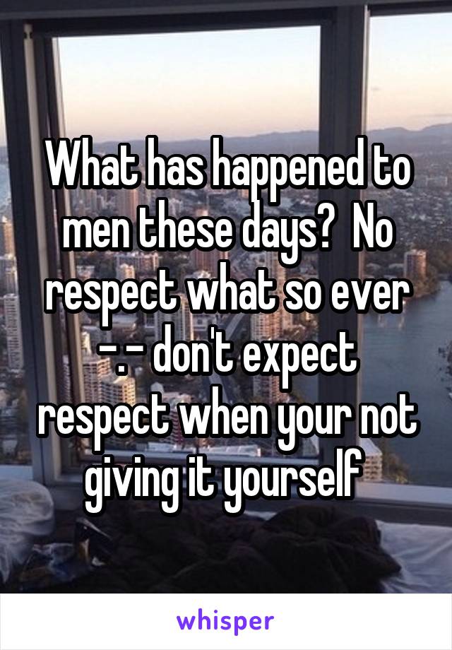 What has happened to men these days?  No respect what so ever -.- don't expect respect when your not giving it yourself 