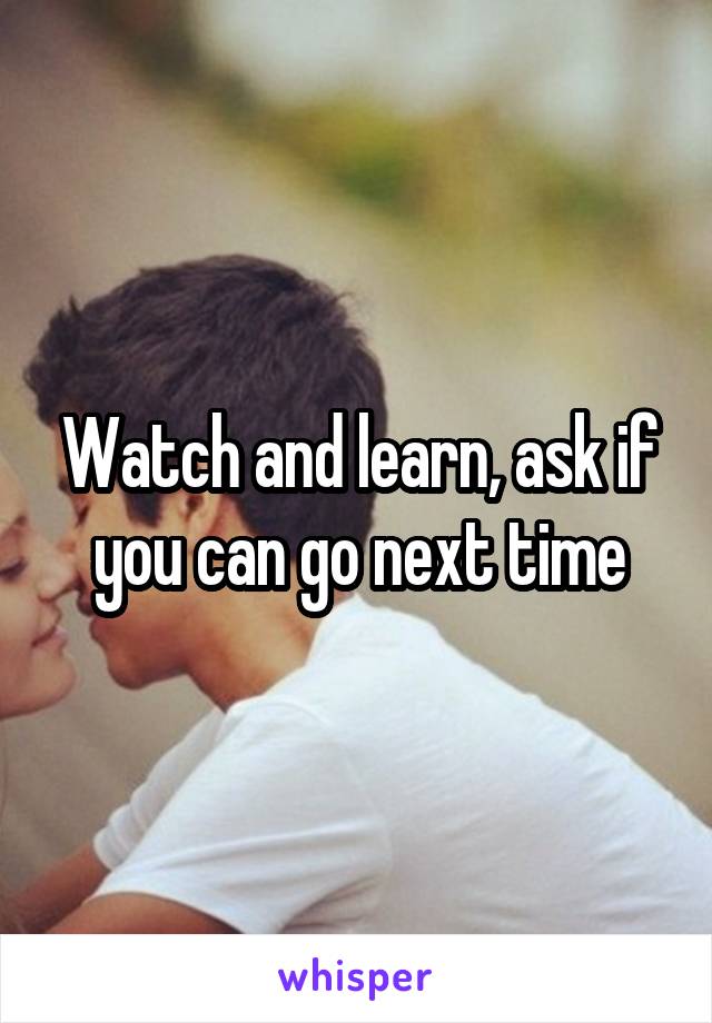 Watch and learn, ask if you can go next time