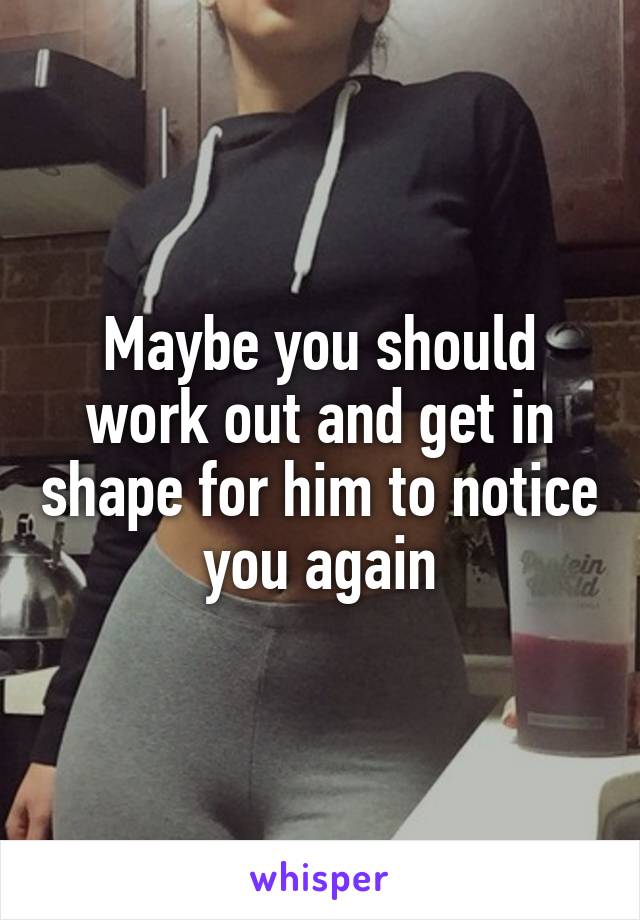 Maybe you should work out and get in shape for him to notice you again