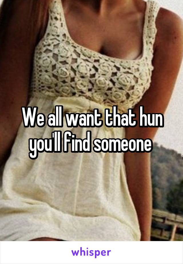 We all want that hun you'll find someone 