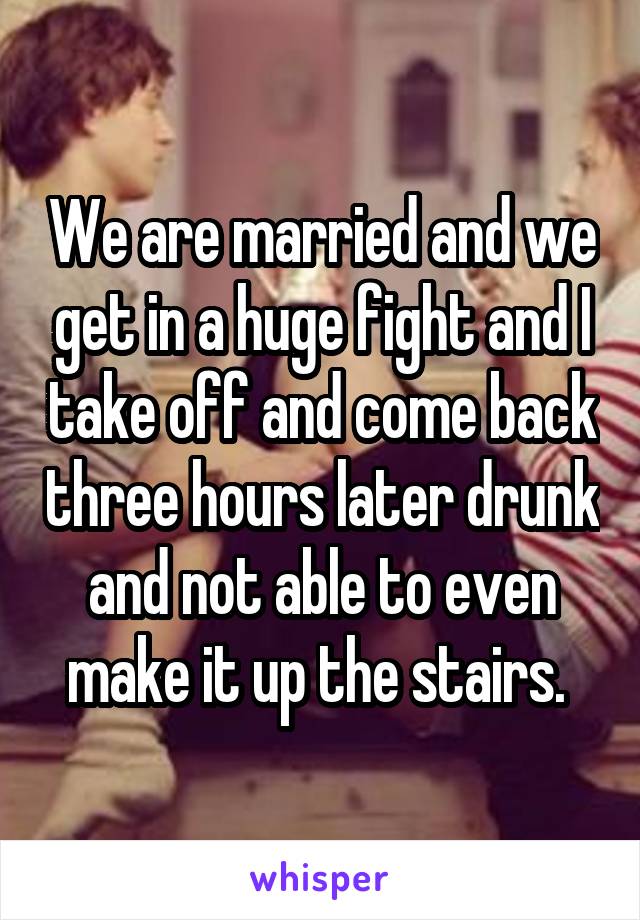 We are married and we get in a huge fight and I take off and come back three hours later drunk and not able to even make it up the stairs. 