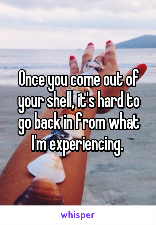 Once you come out of your shell, it's hard to go back in from what I'm experiencing. 
