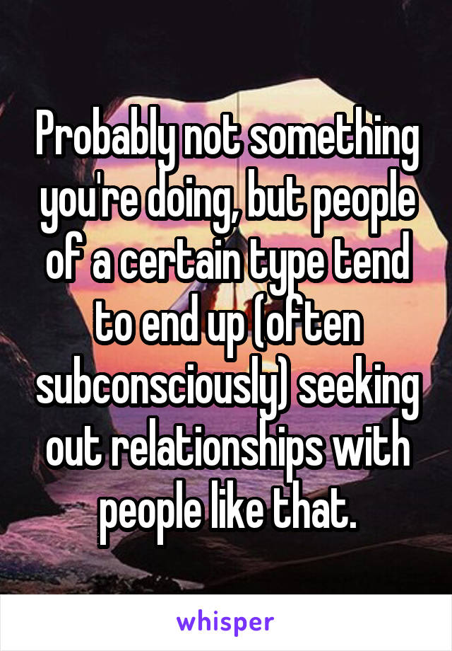 Probably not something you're doing, but people of a certain type tend to end up (often subconsciously) seeking out relationships with people like that.