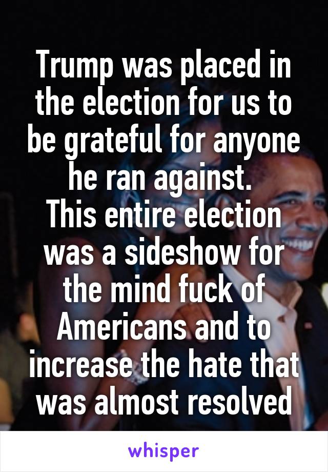 Trump was placed in the election for us to be grateful for anyone he ran against. 
This entire election was a sideshow for the mind fuck of Americans and to increase the hate that was almost resolved
