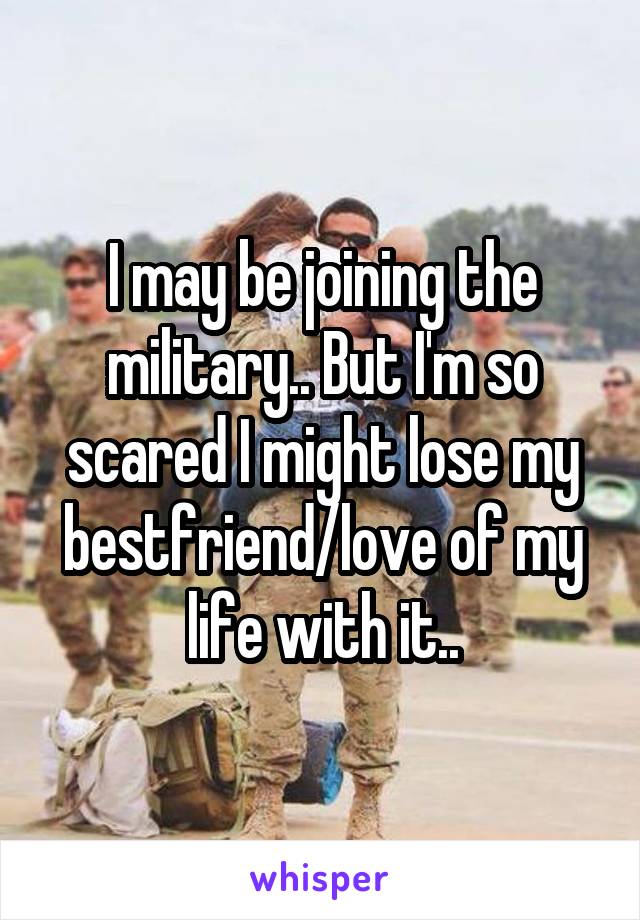 I may be joining the military.. But I'm so scared I might lose my bestfriend/love of my life with it..