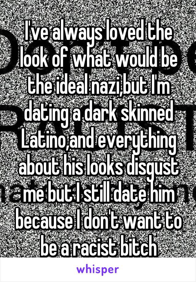 I've always loved the look of what would be the ideal nazi,but I'm dating a dark skinned Latino,and everything about his looks disgust me but I still date him because I don't want to be a racist bitch