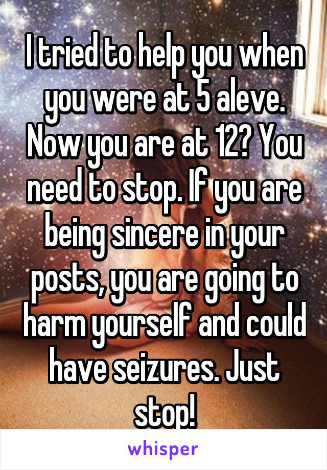 I tried to help you when you were at 5 aleve. Now you are at 12? You need to stop. If you are being sincere in your posts, you are going to harm yourself and could have seizures. Just stop!