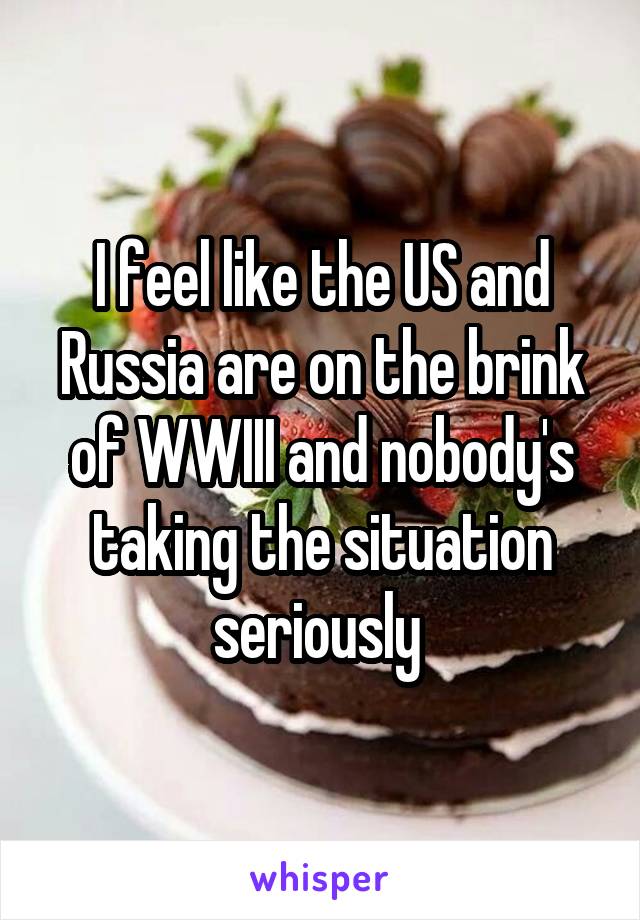 I feel like the US and Russia are on the brink of WWIII and nobody's taking the situation seriously 