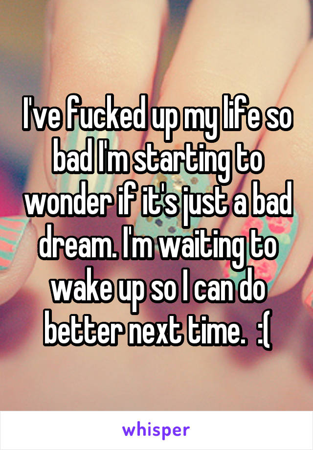 I've fucked up my life so bad I'm starting to wonder if it's just a bad dream. I'm waiting to wake up so I can do better next time.  :(