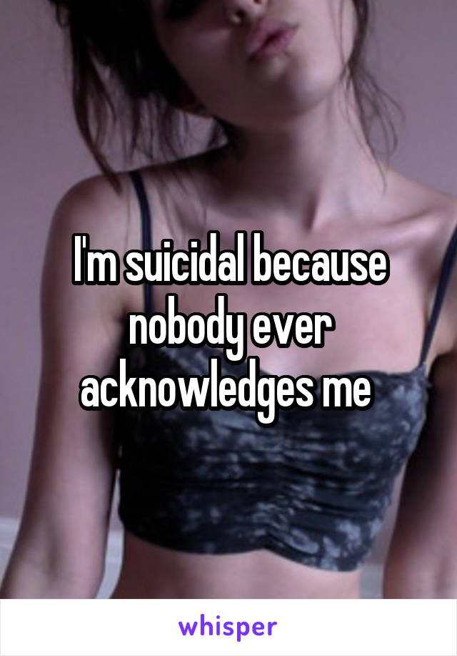 I'm suicidal because nobody ever acknowledges me 