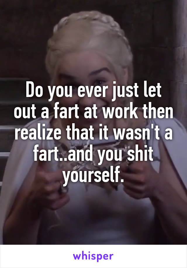 Do you ever just let out a fart at work then realize that it wasn't a fart..and you shit yourself.
