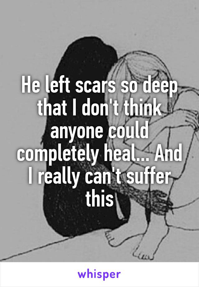 He left scars so deep that I don't think anyone could completely heal... And I really can't suffer this