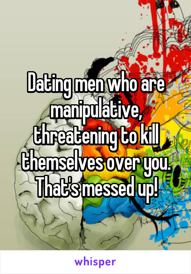 Dating men who are manipulative, threatening to kill themselves over you.
That's messed up!