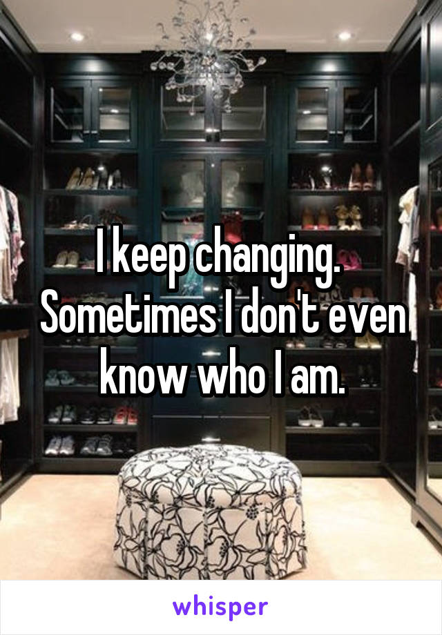 I keep changing. 
Sometimes I don't even know who I am.