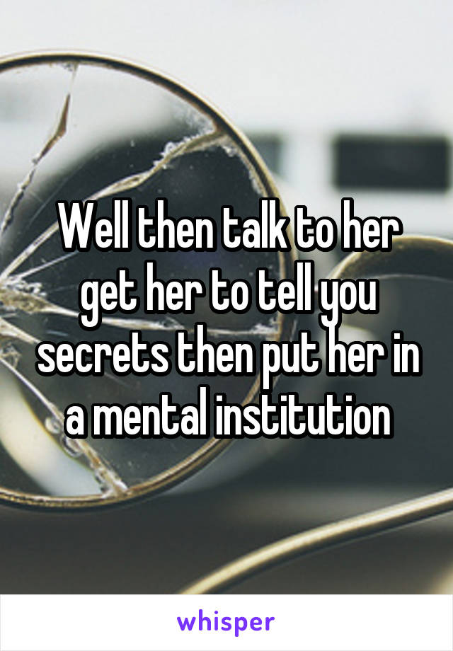 Well then talk to her get her to tell you secrets then put her in a mental institution