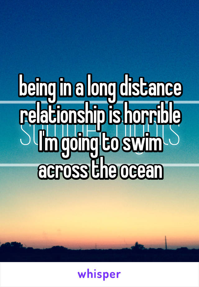 being in a long distance relationship is horrible I'm going to swim across the ocean
