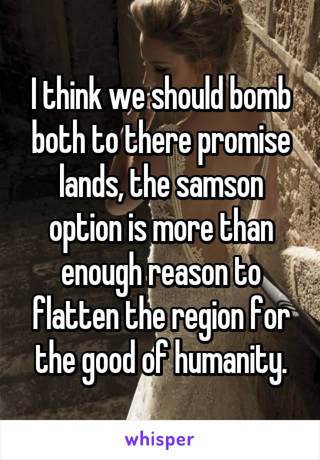 I think we should bomb both to there promise lands, the samson option is more than enough reason to flatten the region for the good of humanity.
