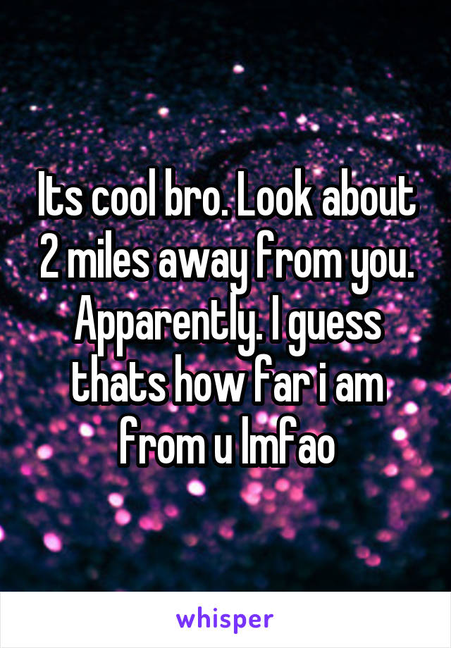 Its cool bro. Look about 2 miles away from you. Apparently. I guess thats how far i am from u lmfao