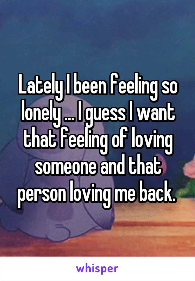 Lately I been feeling so lonely ... I guess I want that feeling of loving someone and that person loving me back. 