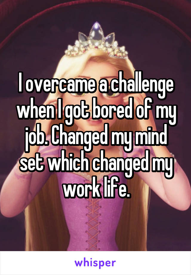 I overcame a challenge when I got bored of my job. Changed my mind set which changed my work life.
