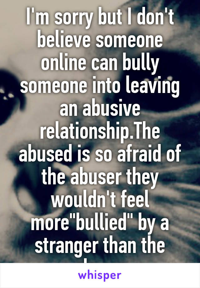 I'm sorry but I don't believe someone online can bully someone into leaving an abusive relationship.The abused is so afraid of the abuser they wouldn't feel more"bullied" by a stranger than the abuser