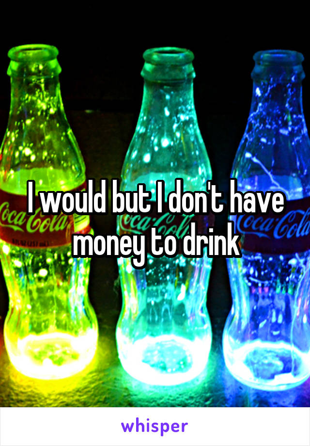 I would but I don't have money to drink