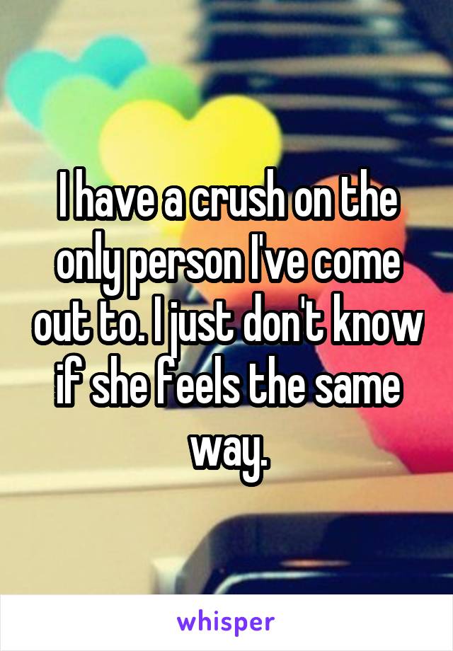 I have a crush on the only person I've come out to. I just don't know if she feels the same way.
