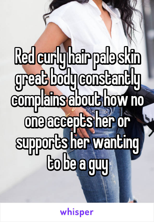Red curly hair pale skin great body constantly complains about how no one accepts her or supports her wanting to be a guy