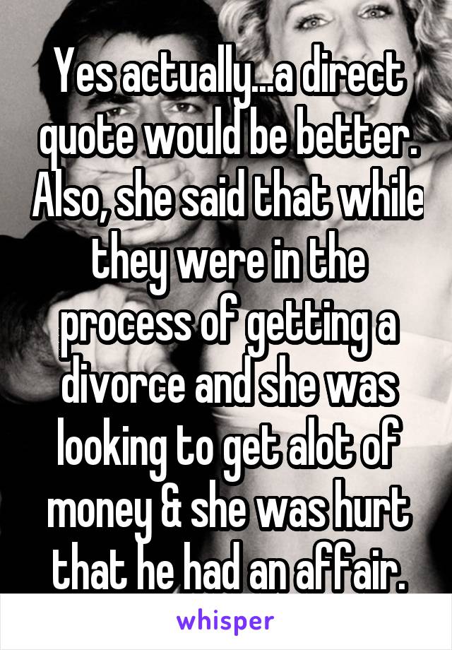 Yes actually...a direct quote would be better. Also, she said that while they were in the process of getting a divorce and she was looking to get alot of money & she was hurt that he had an affair.