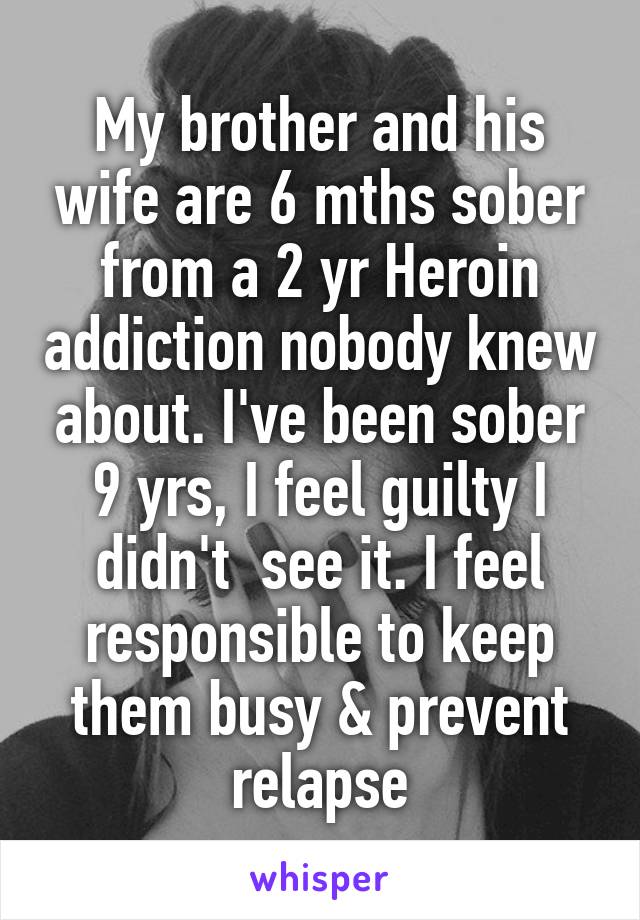 My brother and his wife are 6 mths sober from a 2 yr Heroin addiction nobody knew about. I've been sober 9 yrs, I feel guilty I didn't  see it. I feel responsible to keep them busy & prevent relapse